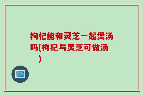 枸杞能和灵芝一起煲汤吗(枸杞与灵芝可做汤　)