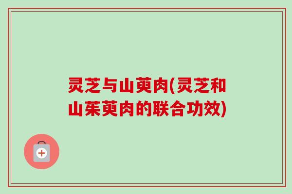 灵芝与山萸肉(灵芝和山茱萸肉的联合功效)