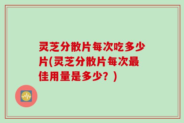 灵芝分散片每次吃多少片(灵芝分散片每次佳用量是多少?) 灵芝分散片每次吃多少片(灵芝分散片每次佳用量是多少?)