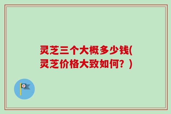 灵芝三个大概多少钱(灵芝价格大致如何？)