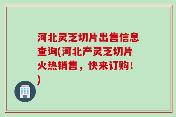 河北灵芝切片出售信息查询(河北产灵芝切片火热销售，快来订购！)