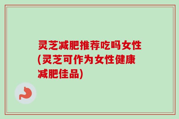 灵芝减肥推荐吃吗女性(灵芝可作为女性健康减肥佳品)