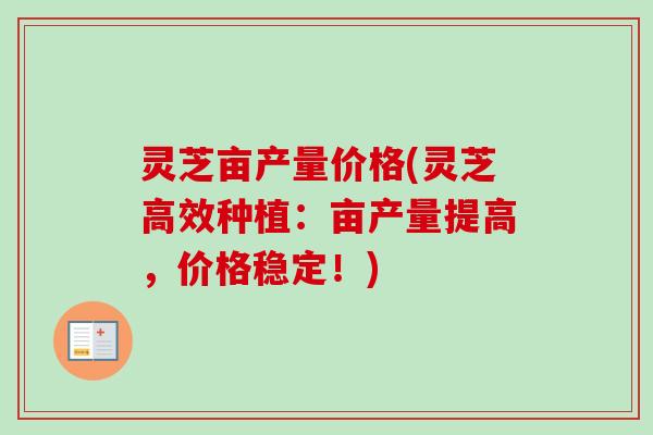 灵芝亩产量价格(灵芝高效种植：亩产量提高，价格稳定！)
