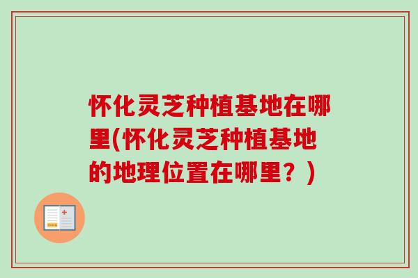怀化灵芝种植基地在哪里(怀化灵芝种植基地的地理位置在哪里？)