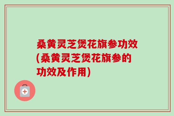 桑黄灵芝煲花旗参功效(桑黄灵芝煲花旗参的功效及作用)