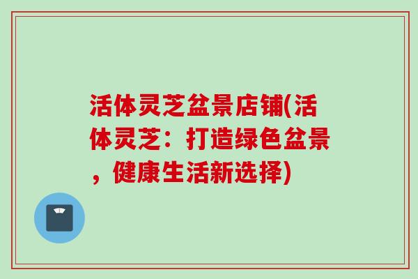 活体灵芝盆景店铺(活体灵芝：打造绿色盆景，健康生活新选择)