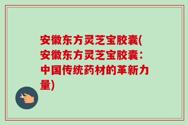 安徽东方灵芝宝胶囊(安徽东方灵芝宝胶囊：中国传统药材的革新力量)