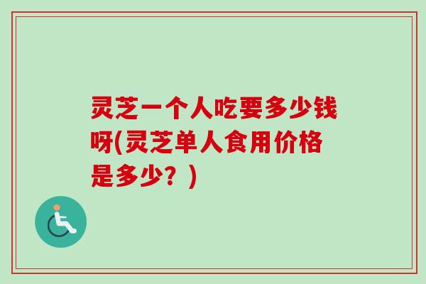 灵芝一个人吃要多少钱呀(灵芝单人食用价格是多少？)