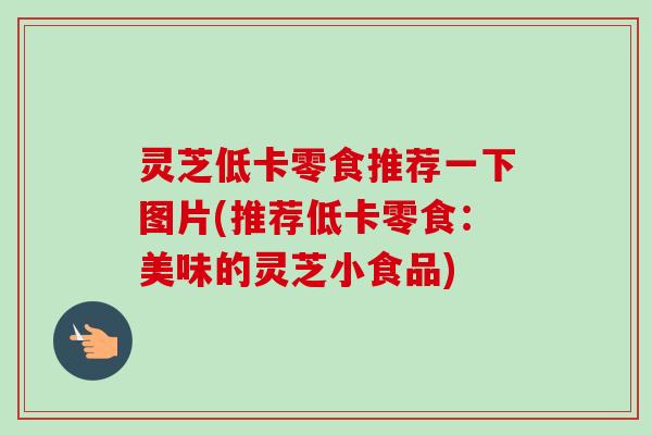 灵芝低卡零食推荐一下图片(推荐低卡零食：美味的灵芝小食品)