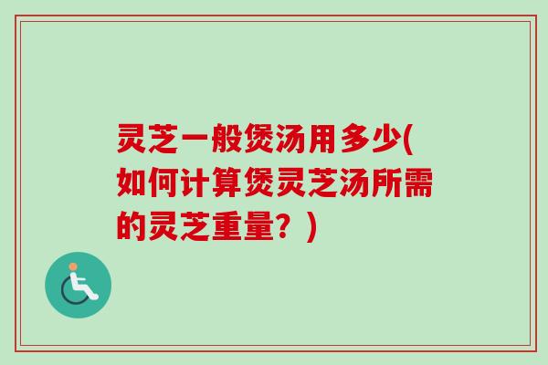 灵芝一般煲汤用多少(如何计算煲灵芝汤所需的灵芝重量？)