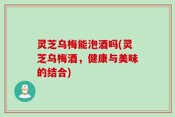 灵芝乌梅能泡酒吗(灵芝乌梅酒，健康与美味的结合)