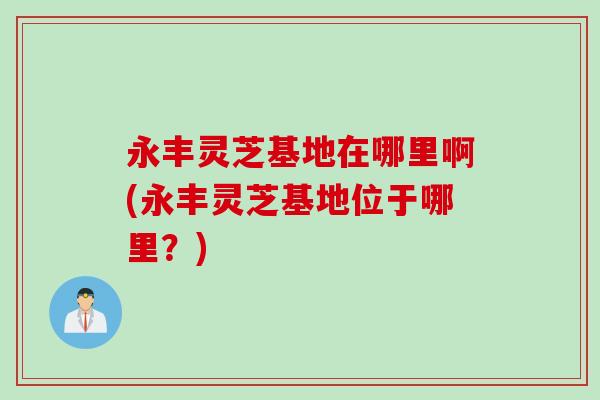 永丰灵芝基地在哪里啊(永丰灵芝基地位于哪里?) 永丰灵芝基地在哪里啊(永丰灵芝基地位于哪里?)