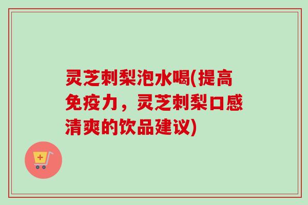 灵芝刺梨泡水喝(提高免疫力，灵芝刺梨口感清爽的饮品建议)