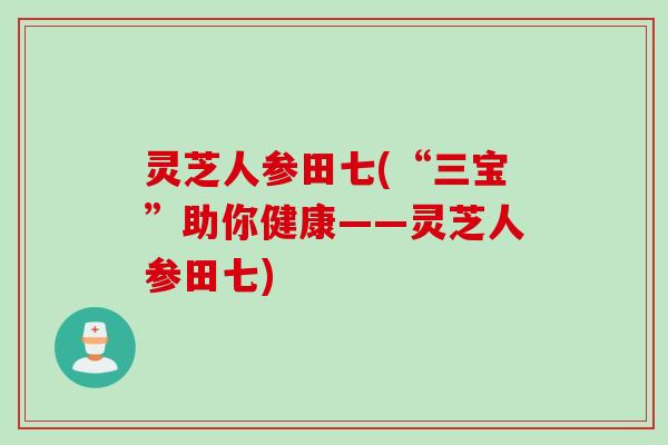 灵芝人参田七(“三宝”助你健康——灵芝人参田七)