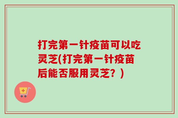 打完第一针疫苗可以吃灵芝(打完第一针疫苗后能否服用灵芝？)