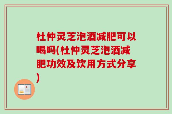 杜仲灵芝泡酒减肥可以喝吗(杜仲灵芝泡酒减肥功效及饮用方式分享)