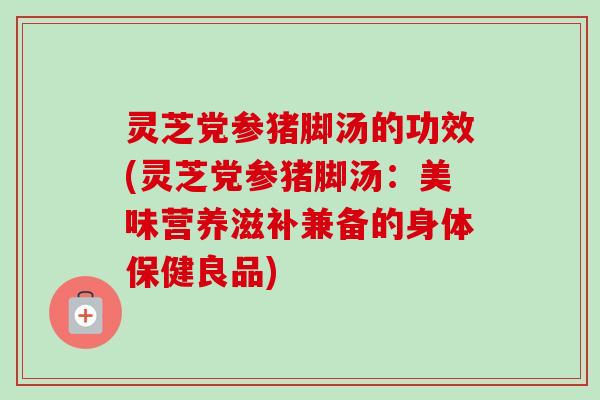 灵芝党参猪脚汤的功效(灵芝党参猪脚汤：美味营养滋补兼备的身体保健良品)