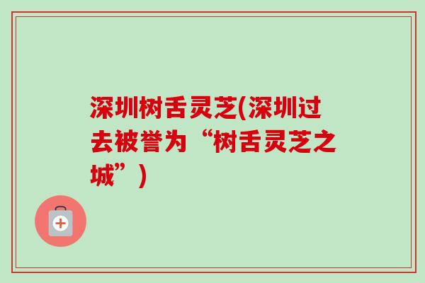 深圳树舌灵芝(深圳过去被誉为“树舌灵芝之城”)