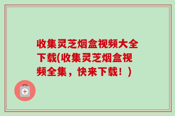 收集灵芝烟盒视频大全下载(收集灵芝烟盒视频全集，快来下载！)