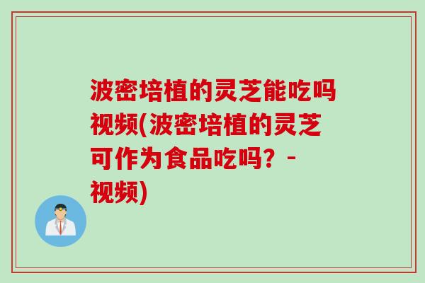 波密培植的灵芝能吃吗视频(波密培植的灵芝可作为食品吃吗？- 视频)