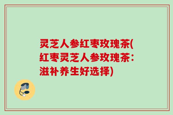 灵芝人参红枣玫瑰茶(红枣灵芝人参玫瑰茶：滋补养生好选择)
