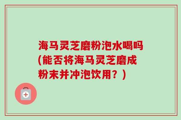 海马灵芝磨粉泡水喝吗(能否将海马灵芝磨成粉末并冲泡饮用？)