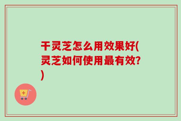 干灵芝怎么用效果好(灵芝如何使用有效？)