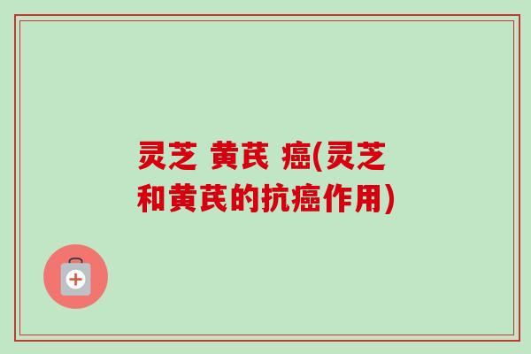 灵芝 黄芪 (灵芝和黄芪的抗作用)