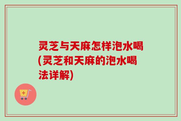 灵芝与天麻怎样泡水喝(灵芝和天麻的泡水喝法详解)