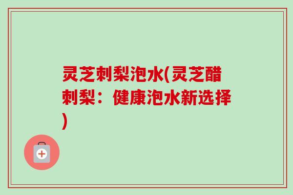 灵芝刺梨泡水(灵芝醋刺梨：健康泡水新选择)