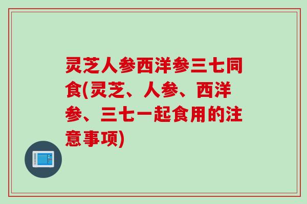 灵芝人参西洋参三七同食(灵芝、人参、西洋参、三七一起食用的注意事项)
