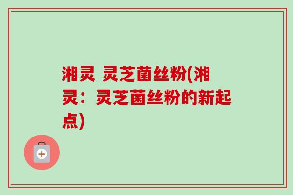 湘灵 灵芝菌丝粉(湘灵：灵芝菌丝粉的新起点)