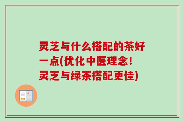 灵芝与什么搭配的茶好一点(优化中医理念！灵芝与绿茶搭配更佳)