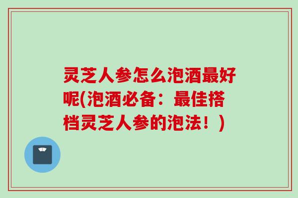 灵芝人参怎么泡酒最好呢(泡酒必备：最佳搭档灵芝人参的泡法！)