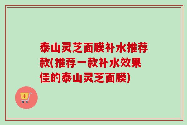 泰山灵芝面膜补水推荐款(推荐一款补水效果佳的泰山灵芝面膜)