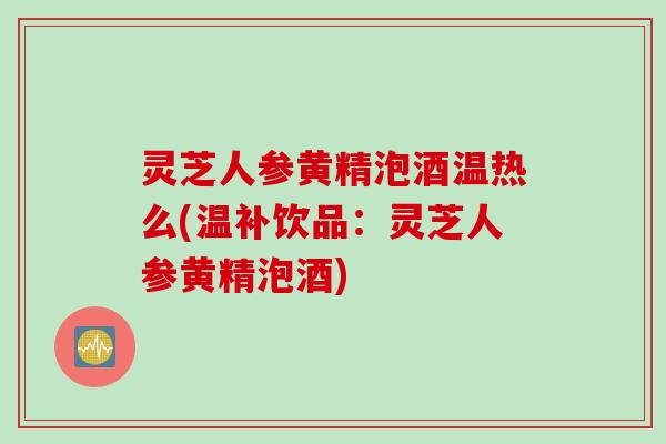 灵芝人参黄精泡酒温热么(温补饮品：灵芝人参黄精泡酒)