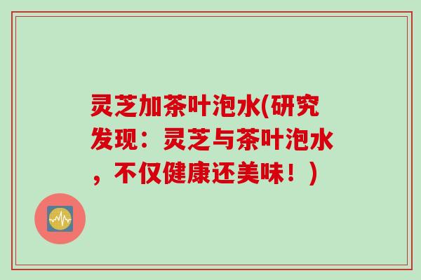 灵芝加茶叶泡水(研究发现：灵芝与茶叶泡水，不仅健康还美味！)