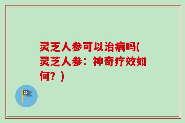 灵芝人参可以治病吗(灵芝人参：神奇疗效如何？)