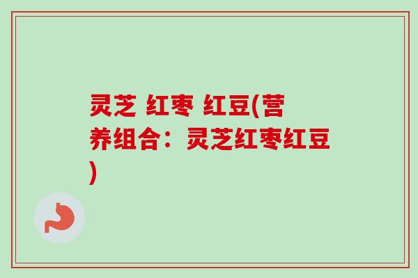 灵芝 红枣 红豆(营养组合:灵芝红枣红豆) 灵芝 红枣 红豆(营养组合:灵芝红枣红豆)