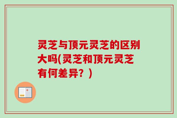 灵芝与顶元灵芝的区别大吗(灵芝和顶元灵芝有何差异？)