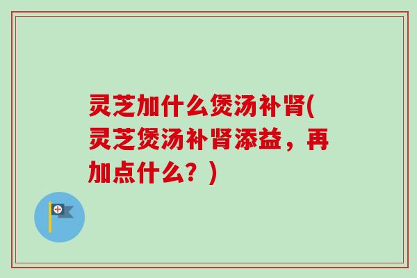 灵芝加什么煲汤补(灵芝煲汤补添益,再加点什么?) 灵芝加什么煲汤补(灵芝煲汤补添益,再加点什么?)