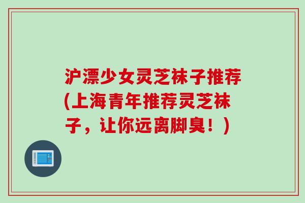 沪漂少女灵芝袜子推荐(上海青年推荐灵芝袜子，让你远离脚臭！)