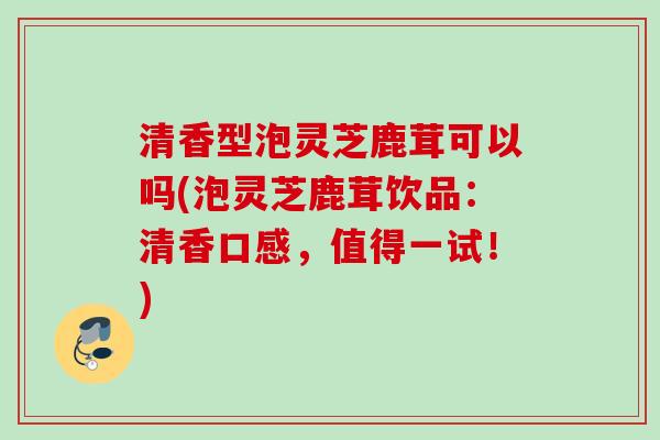 清香型泡灵芝鹿茸可以吗(泡灵芝鹿茸饮品：清香口感，值得一试！)