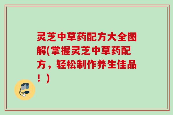灵芝中草药配方大全图解(掌握灵芝中草药配方，轻松制作养生佳品！)