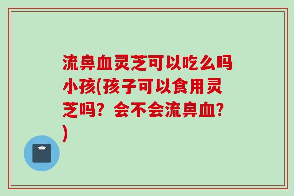 流鼻血灵芝可以吃么吗小孩(孩子可以食用灵芝吗？会不会流鼻血？)