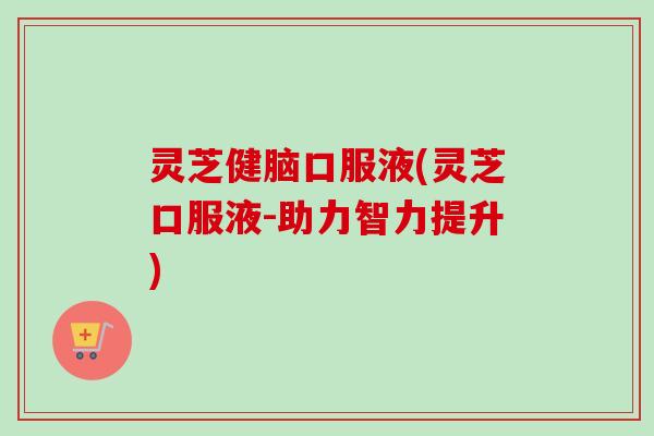 灵芝健脑口服液(灵芝口服液-助力智力提升)