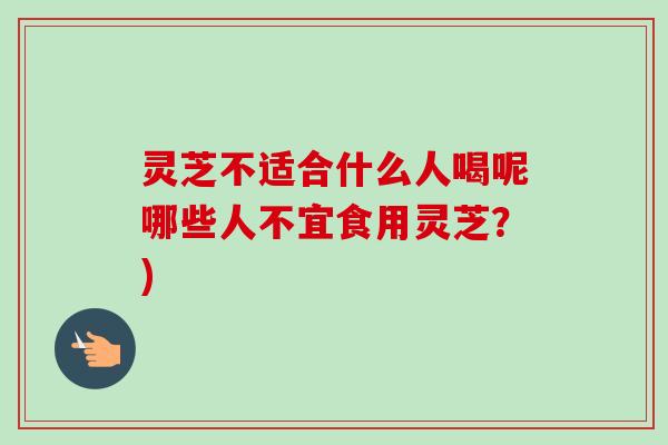 灵芝不适合什么人喝呢哪些人不宜食用灵芝?) 灵芝不适合什么人喝呢哪些人不宜食用灵芝?)