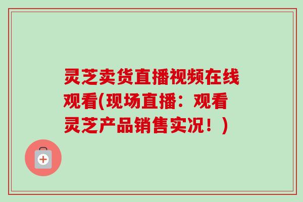 灵芝卖货直播视频在线观看(现场直播：观看灵芝产品销售实况！)