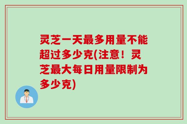 灵芝一天最多用量不能超过多少克(注意！灵芝最大每日用量限制为多少克)