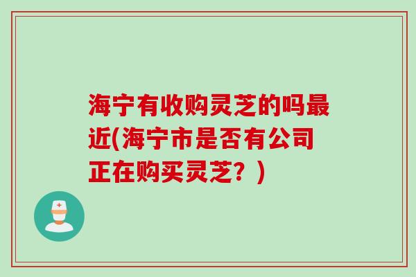 海宁有收购灵芝的吗最近(海宁市是否有公司正在购买灵芝？)